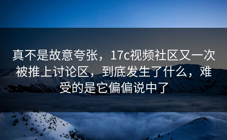 真不是故意夸张，17c视频社区又一次被推上讨论区，到底发生了什么，难受的是它偏偏说中了