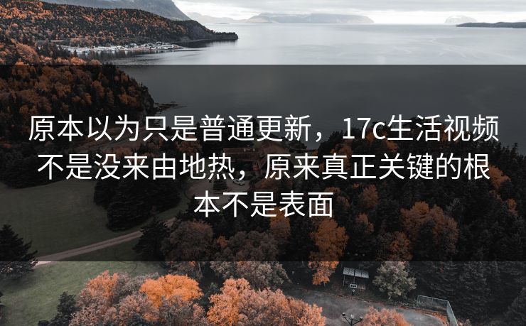 原本以为只是普通更新，17c生活视频不是没来由地热，原来真正关键的根本不是表面