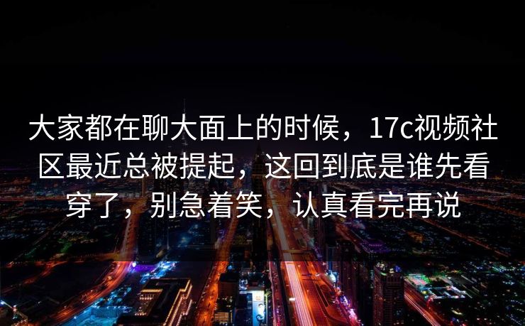 大家都在聊大面上的时候，17c视频社区最近总被提起，这回到底是谁先看穿了，别急着笑，认真看完再说