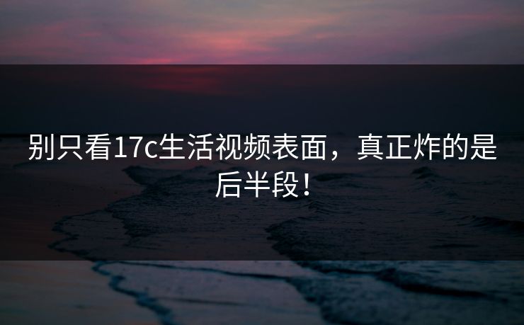 别只看17c生活视频表面，真正炸的是后半段！