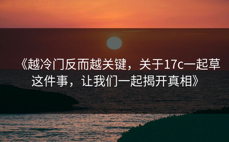 《越冷门反而越关键，关于17c一起草这件事，让我们一起揭开真相》