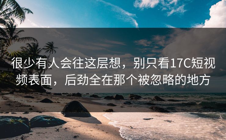很少有人会往这层想，别只看17C短视频表面，后劲全在那个被忽略的地方