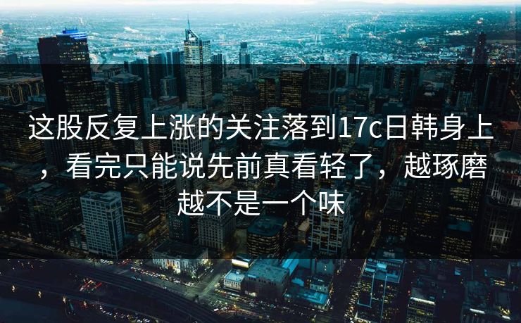 这股反复上涨的关注落到17c日韩身上，看完只能说先前真看轻了，越琢磨越不是一个味