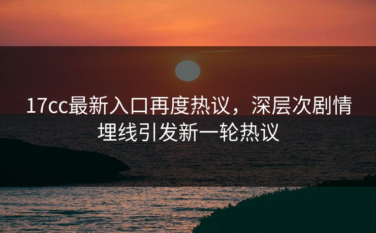 17cc最新入口再度热议，深层次剧情埋线引发新一轮热议