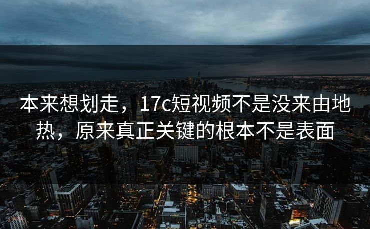 本来想划走，17c短视频不是没来由地热，原来真正关键的根本不是表面