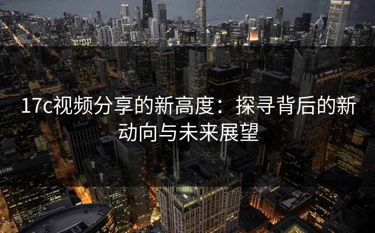 17c视频分享的新高度：探寻背后的新动向与未来展望