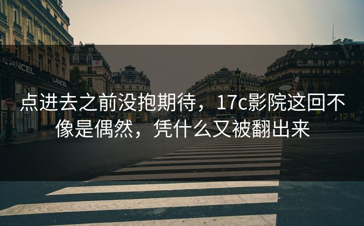 点进去之前没抱期待，17c影院这回不像是偶然，凭什么又被翻出来