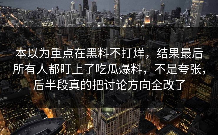 本以为重点在黑料不打烊,结果最后所有人都盯上了吃瓜爆料,不是夸张,后半段真的把讨论方向全改了 本以为重点在黑料不打烊,结果最后所有人都盯上了吃瓜爆料,不是夸张,后半段真的把讨论方向全改了