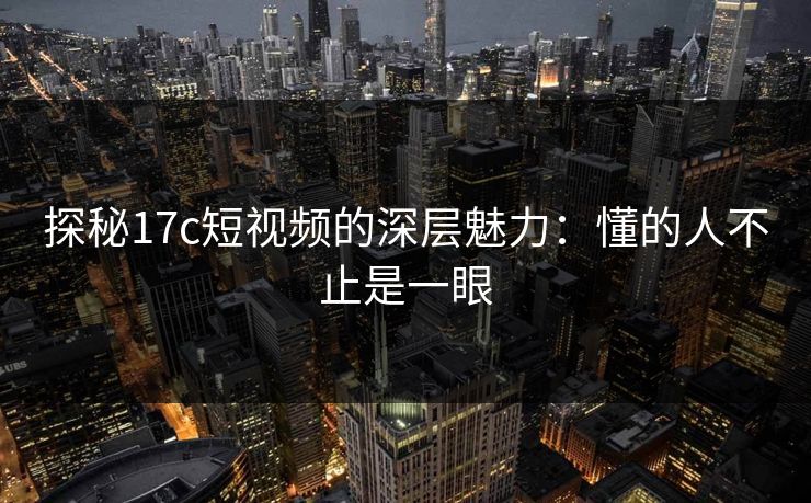 探秘<strong>17C</strong>短视频的深层魅力：懂的人不止是一眼