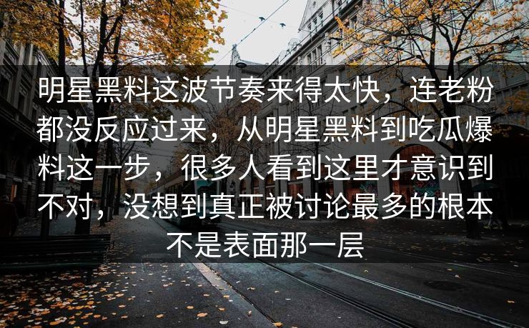 明星黑料这波节奏来得太快，连老粉都没反应过来，从明星黑料到吃瓜爆料这一步，很多人看到这里才意识到不对，没想到真正被讨论最多的根本不是表面那一层