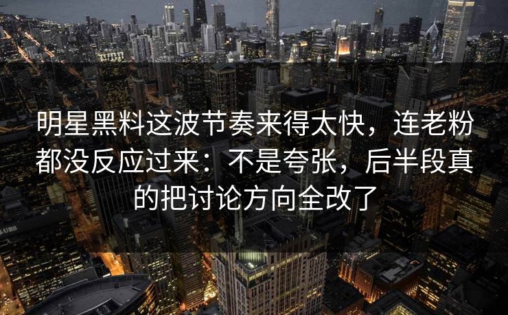 明星黑料这波节奏来得太快，连老粉都没反应过来：不是夸张，后半段真的把讨论方向全改了