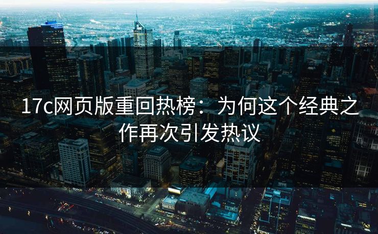 17c网页版重回热榜：为何这个经典之作再次引发热议